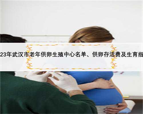 2023年武汉市老年供卵生殖中心名单、供卵存活费及生